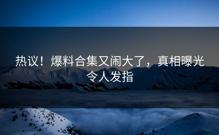 热议！爆料合集又闹大了，真相曝光令人发指