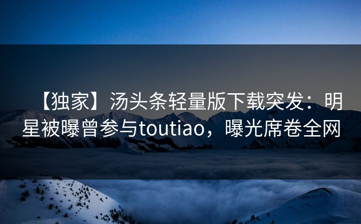 【独家】汤头条轻量版下载突发：明星被曝曾参与toutiao，曝光席卷全网
