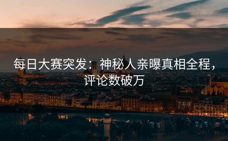 每日大赛突发：神秘人亲曝真相全程，评论数破万