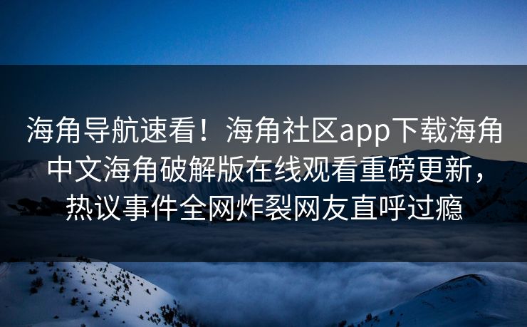 海角导航速看！海角社区app下载海角中文海角破解版在线观看重磅更新，热议事件全网炸裂网友直呼过瘾