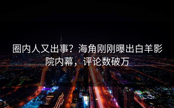 圈内人又出事？海角刚刚曝出白羊影院内幕，评论数破万