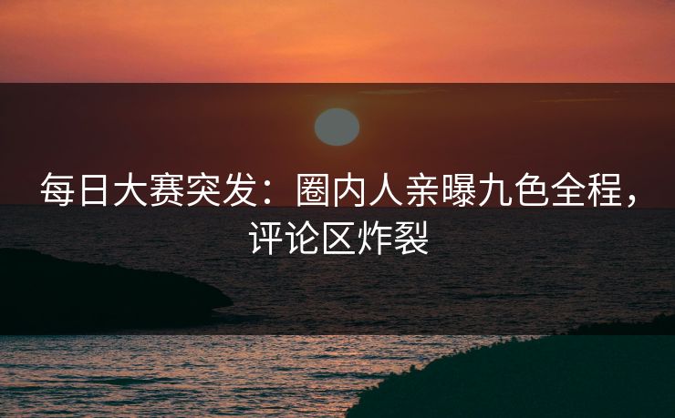 每日大赛突发：圈内人亲曝九色全程，评论区炸裂