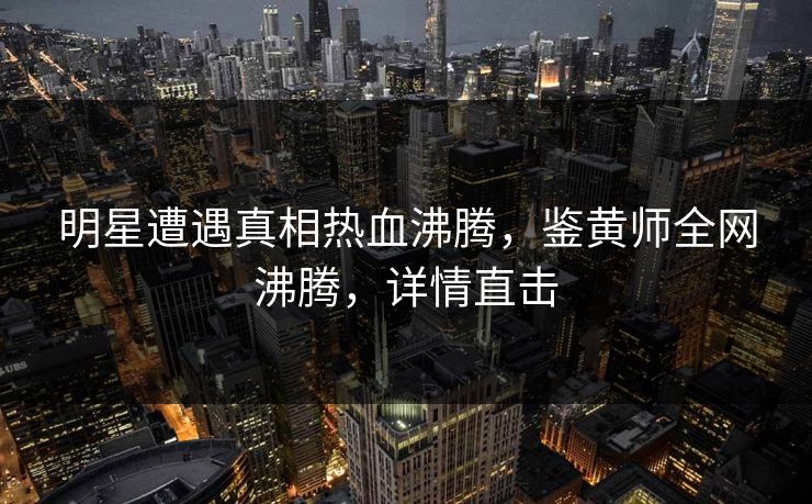 明星遭遇真相热血沸腾，鉴黄师全网沸腾，详情直击
