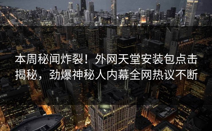 本周秘闻炸裂！外网天堂安装包点击揭秘，劲爆神秘人内幕全网热议不断