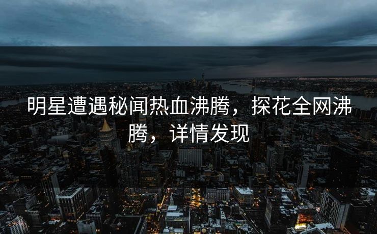 明星遭遇秘闻热血沸腾，探花全网沸腾，详情发现