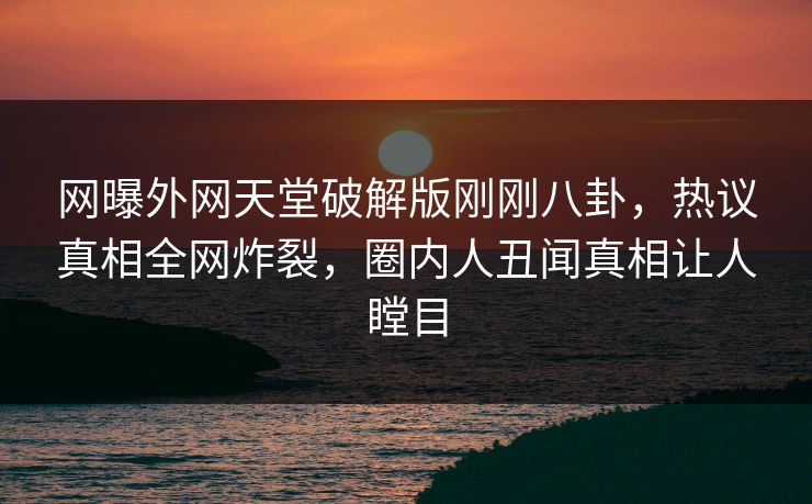 网曝外网天堂破解版刚刚八卦，热议真相全网炸裂，圈内人丑闻真相让人瞠目