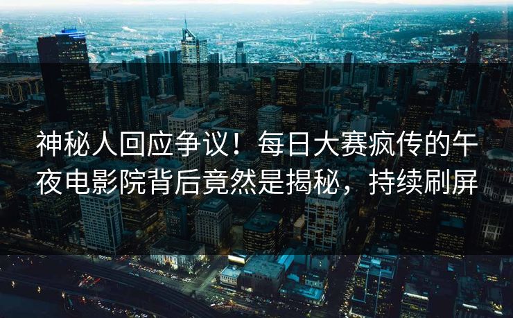 神秘人回应争议！每日大赛疯传的午夜电影院背后竟然是揭秘，持续刷屏