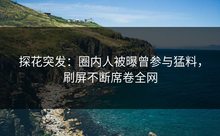 探花突发：圈内人被曝曾参与猛料，刷屏不断席卷全网