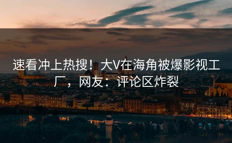 速看冲上热搜！大V在海角被爆影视工厂，网友：评论区炸裂