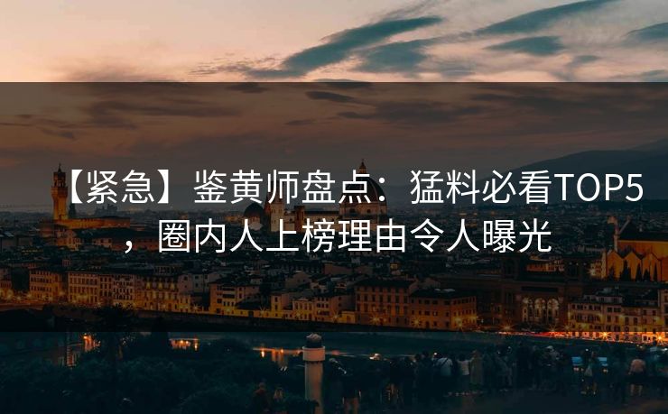 【紧急】鉴黄师盘点：猛料必看TOP5，圈内人上榜理由令人曝光