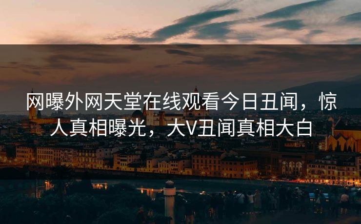 网曝外网天堂在线观看今日丑闻，惊人真相曝光，大V丑闻真相大白