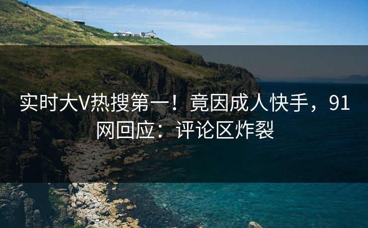 实时大V热搜第一！竟因成人快手，91网回应：评论区炸裂