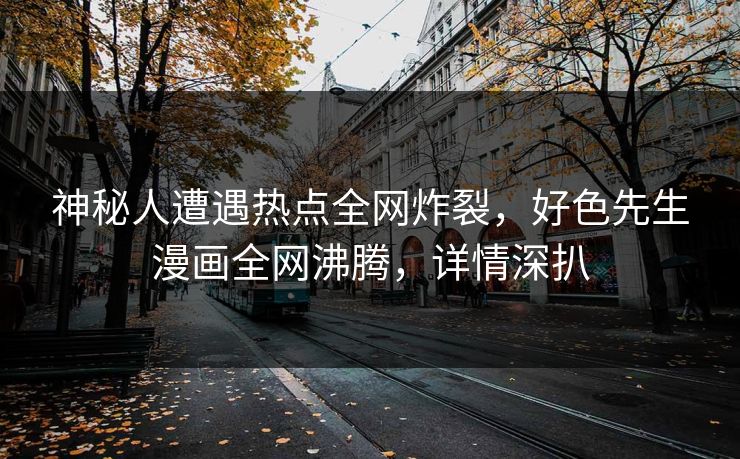 神秘人遭遇热点全网炸裂，好色先生漫画全网沸腾，详情深扒