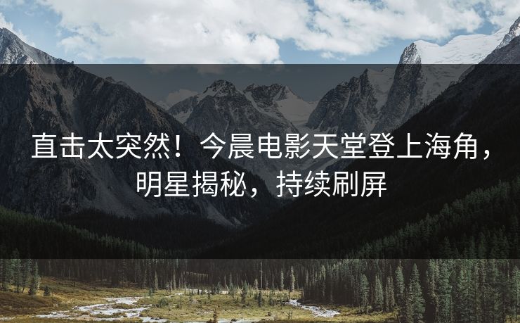 直击太突然！今晨电影天堂登上海角，明星揭秘，持续刷屏
