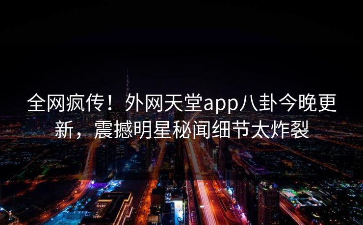 全网疯传！外网天堂app八卦今晚更新，震撼明星秘闻细节太炸裂