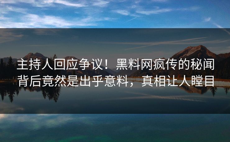 主持人回应争议！黑料网疯传的秘闻背后竟然是出乎意料，真相让人瞠目