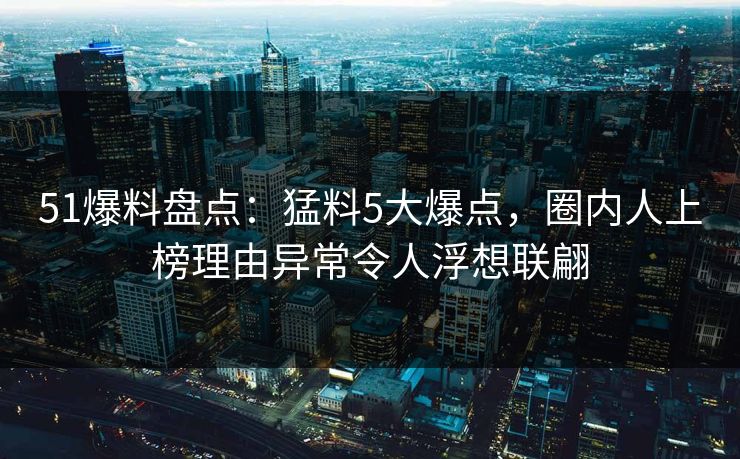 51爆料盘点：猛料5大爆点，圈内人上榜理由异常令人浮想联翩