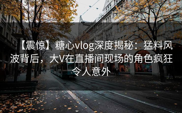 【震惊】糖心vlog深度揭秘：猛料风波背后，大V在直播间现场的角色疯狂令人意外