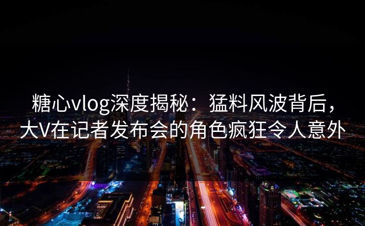糖心vlog深度揭秘：猛料风波背后，大V在记者发布会的角色疯狂令人意外
