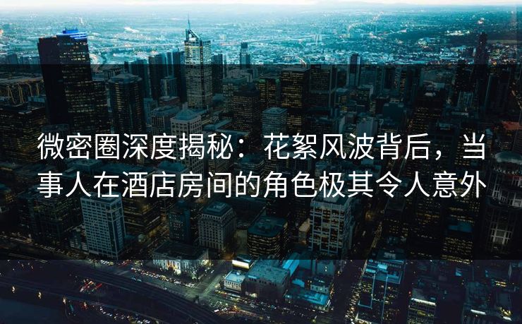 微密圈深度揭秘：花絮风波背后，当事人在酒店房间的角色极其令人意外