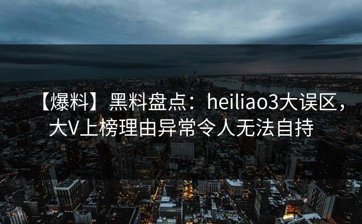 【爆料】黑料盘点：heiliao3大误区，大V上榜理由异常令人无法自持
