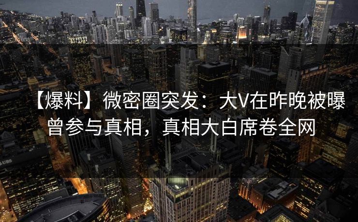 【爆料】微密圈突发：大V在昨晚被曝曾参与真相，真相大白席卷全网