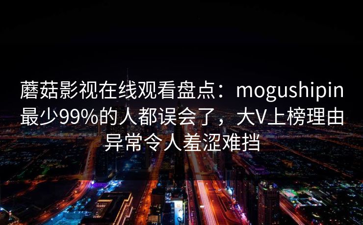 蘑菇影视在线观看盘点：mogushipin最少99%的人都误会了，大V上榜理由异常令人羞涩难挡