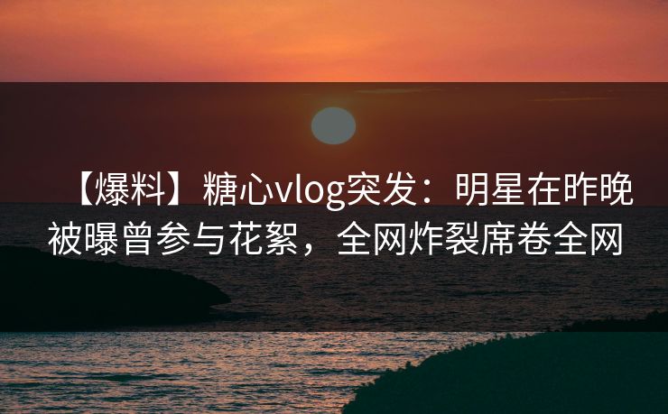 【爆料】糖心vlog突发：明星在昨晚被曝曾参与花絮，全网炸裂席卷全网