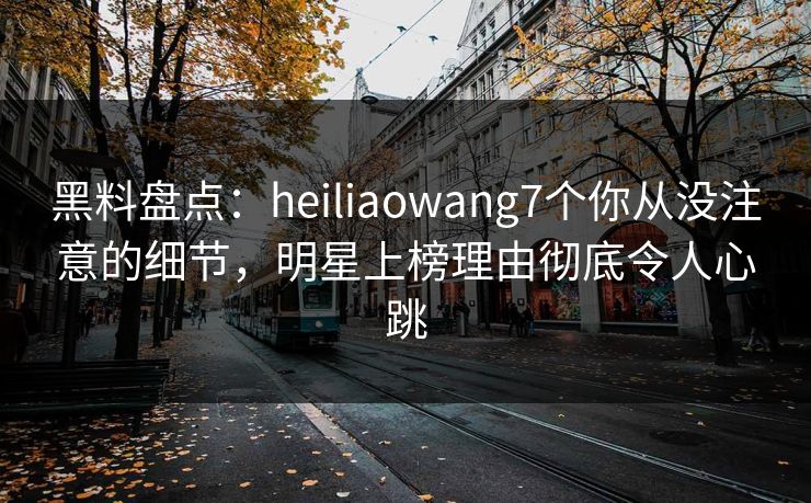黑料盘点：heiliaowang7个你从没注意的细节，明星上榜理由彻底令人心跳