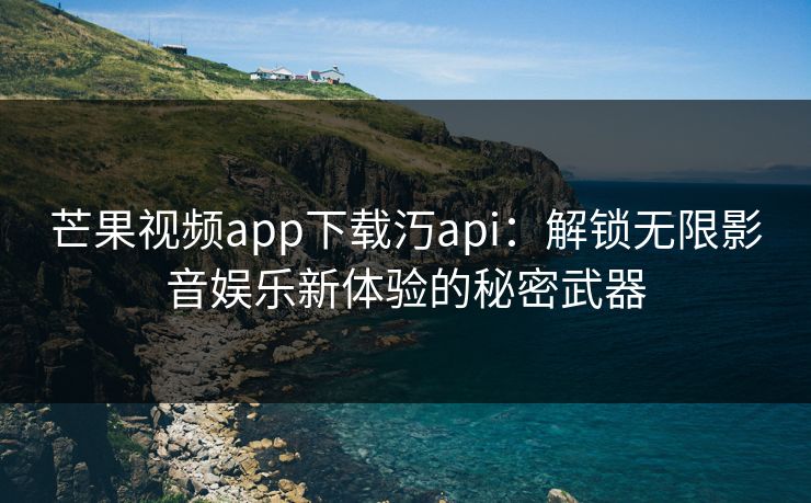 芒果视频app下载汅api：解锁无限影音娱乐新体验的秘密武器