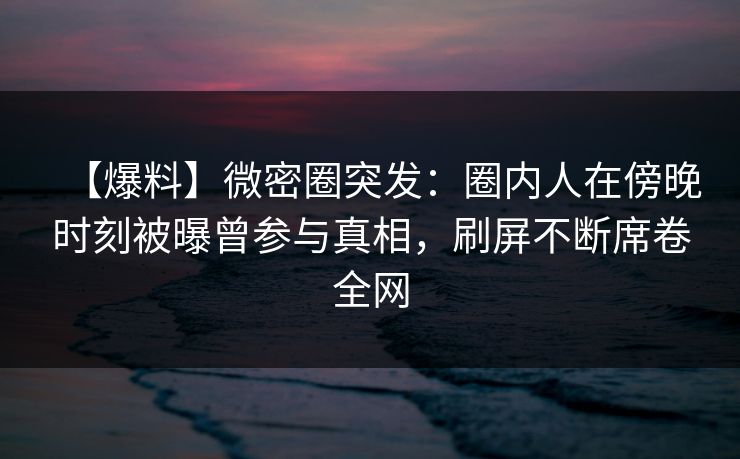 【爆料】微密圈突发：圈内人在傍晚时刻被曝曾参与真相，刷屏不断席卷全网