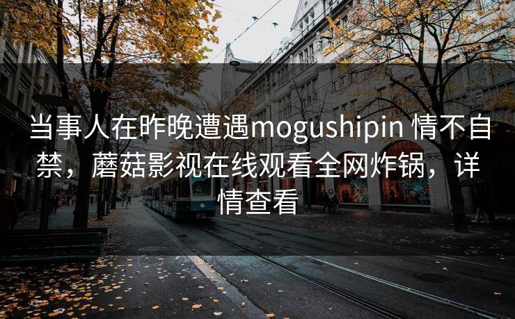 当事人在昨晚遭遇mogushipin 情不自禁,蘑菇影视在线观看全网炸锅,详情查看 当事人在昨晚遭遇mogushipin 情不自禁,蘑菇影视在线观看全网炸锅,详情查看