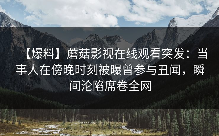 【爆料】蘑菇影视在线观看突发:当事人在傍晚时刻被曝曾参与丑闻,瞬间沦陷席卷全网 【爆料】蘑菇影视在线观看突发:当事人在傍晚时刻被曝曾参与丑闻,瞬间沦陷席卷全网