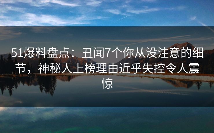 51爆料盘点：丑闻7个你从没注意的细节，神秘人上榜理由近乎失控令人震惊