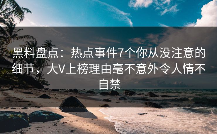 黑料盘点：热点事件7个你从没注意的细节，大V上榜理由毫不意外令人情不自禁