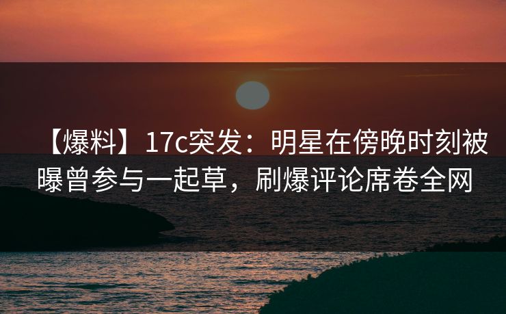 【爆料】17c突发：明星在傍晚时刻被曝曾参与一起草，刷爆评论席卷全网