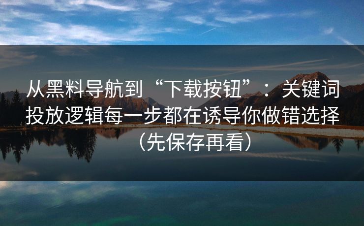 从黑料导航到“下载按钮”：关键词投放逻辑每一步都在诱导你做错选择（先保存再看）