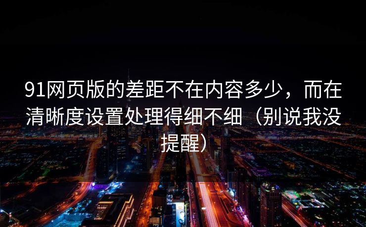 91网页版的差距不在内容多少,而在清晰度设置处理得细不细(别说我没提醒) 91网页版的差距不在内容多少,而在清晰度设置处理得细不细(别说我没提醒)