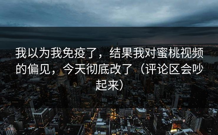 我以为我免疫了，结果我对蜜桃视频的偏见，今天彻底改了（评论区会吵起来）