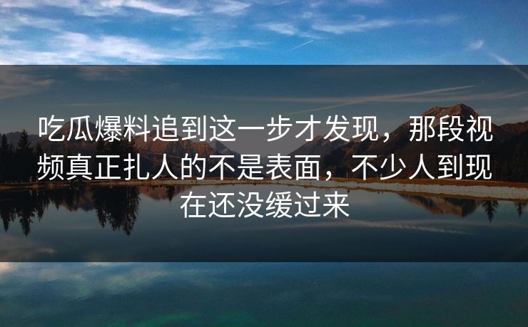 吃瓜爆料追到这一步才发现,那段视频真正扎人的不是表面,不少人到现在还没缓过来 吃瓜爆料追到这一步才发现,那段视频真正扎人的不是表面,不少人到现在还没缓过来