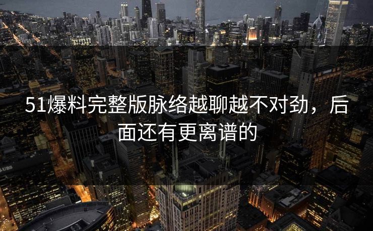 51爆料完整版脉络越聊越不对劲,后面还有更离谱的 51爆料完整版脉络越聊越不对劲,后面还有更离谱的