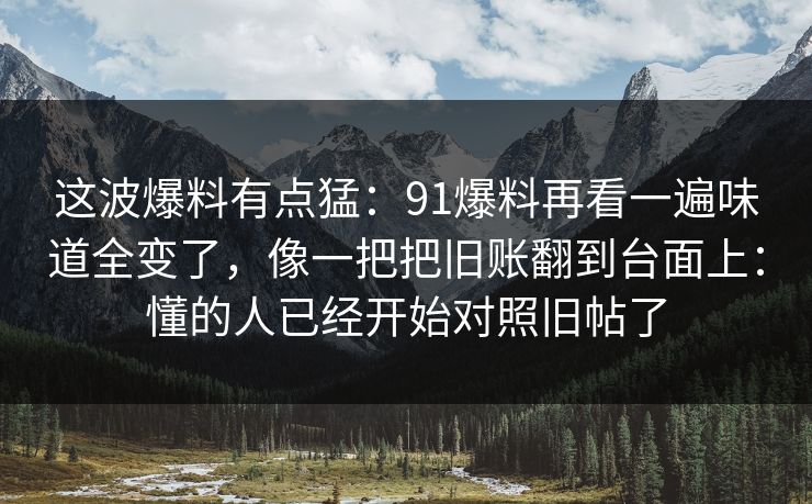 这波爆料有点猛:91爆料再看一遍味道全变了,像一把把旧账翻到台面上:懂的人已经开始对照旧帖了 这波爆料有点猛:91爆料再看一遍味道全变了,像一把把旧账翻到台面上:懂的人已经开始对照旧帖了