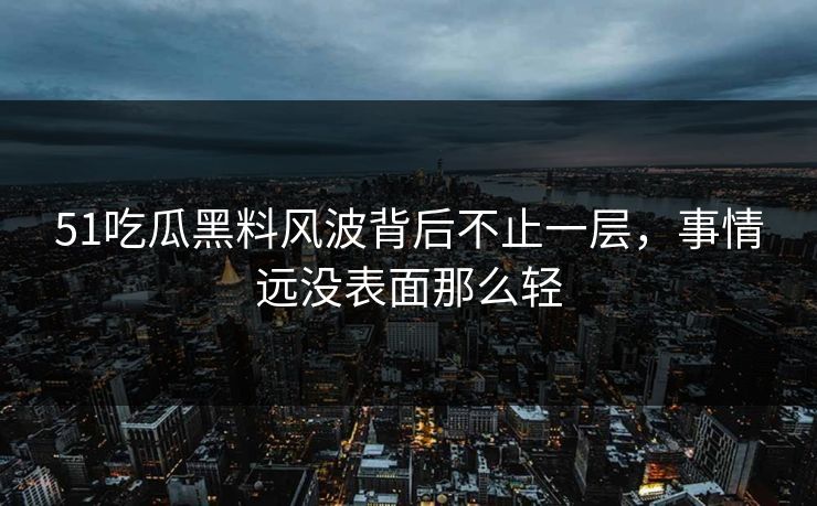 51吃瓜黑料风波背后不止一层，事情远没表面那么轻