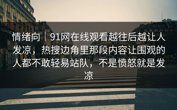 情绪向|91网在线观看越往后越让人发凉,热搜边角里那段内容让围观的人都不敢轻易站队,不是愤怒就是发凉 情绪向|91网在线观看越往后越让人发凉,热搜边角里那段内容让围观的人都不敢轻易站队,不是愤怒就是发凉