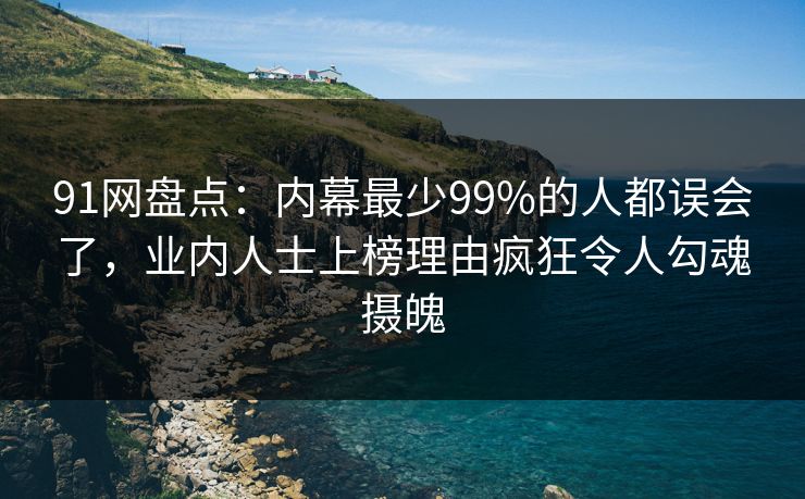 91网盘点：内幕最少99%的人都误会了，业内人士上榜理由疯狂令人勾魂摄魄